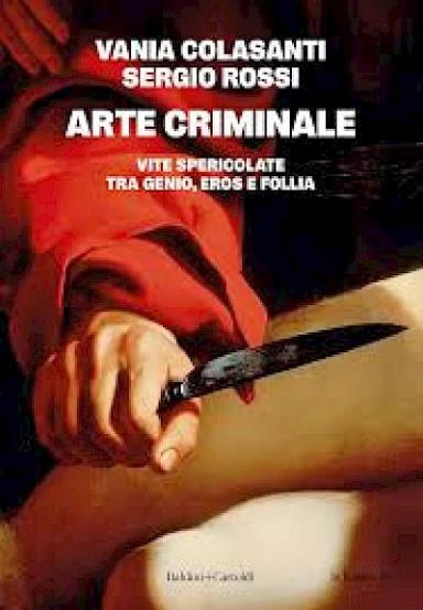 Arte criminale. Vite spericolate tra genio, eros e follia